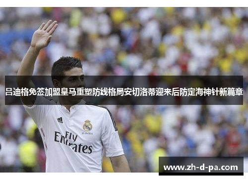 吕迪格免签加盟皇马重塑防线格局安切洛蒂迎来后防定海神针新篇章