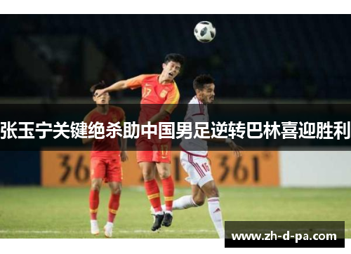 张玉宁关键绝杀助中国男足逆转巴林喜迎胜利