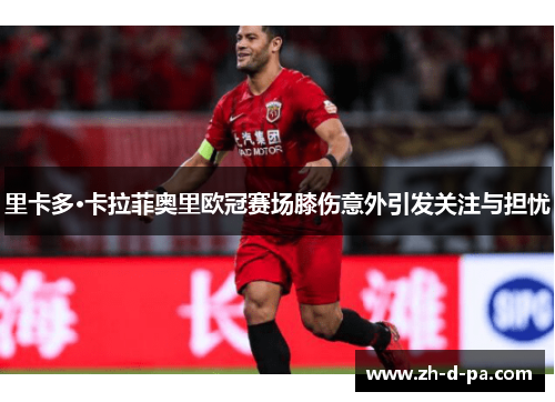 里卡多·卡拉菲奥里欧冠赛场膝伤意外引发关注与担忧 里卡多·卡拉菲奥里欧冠赛场膝伤意外引发关注与担忧