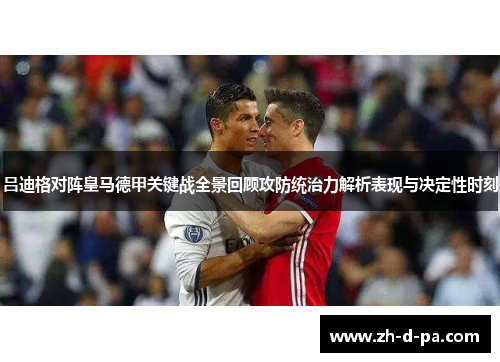 吕迪格对阵皇马德甲关键战全景回顾攻防统治力解析表现与决定性时刻 吕迪格对阵皇马德甲关键战全景回顾攻防统治力解析表现与决定性时刻