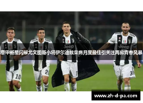 意甲新星闪耀尤文图斯小将伊尔迪兹荣膺月度最佳引关注再掀青春风暴