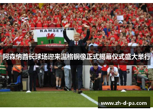 阿森纳酋长球场迎来温格铜像正式揭幕仪式盛大举行