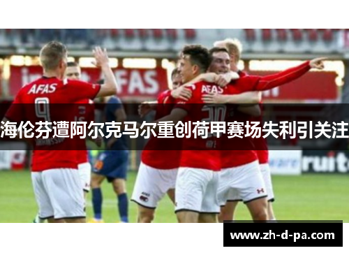 海伦芬遭阿尔克马尔重创荷甲赛场失利引关注