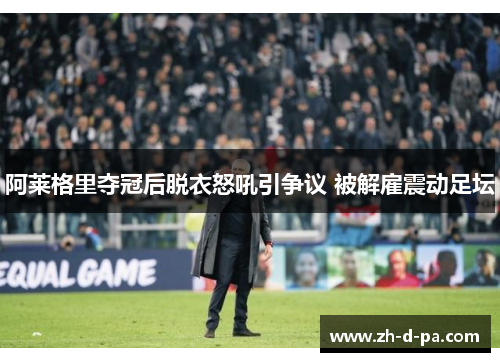 阿莱格里夺冠后脱衣怒吼引争议 被解雇震动足坛